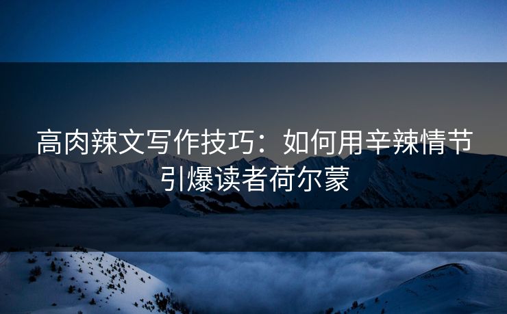高肉辣文写作技巧：如何用辛辣情节引爆读者荷尔蒙