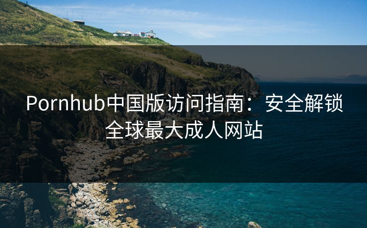 Pornhub中国版访问指南：安全解锁全球最大成人网站  第1张
