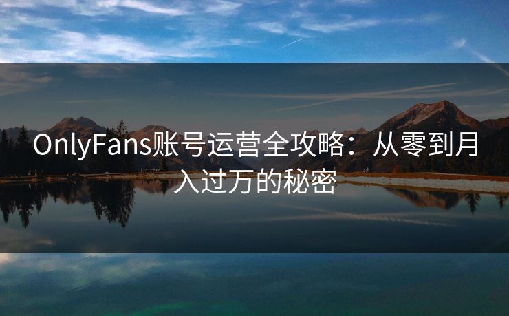 OnlyFans账号运营全攻略：从零到月入过万的秘密