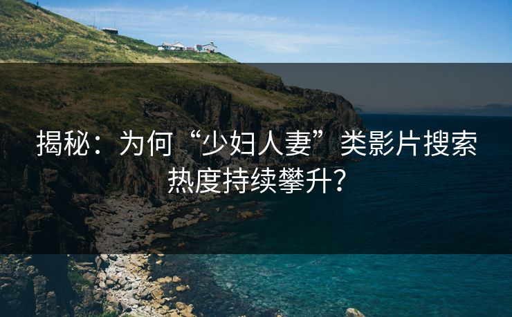 揭秘：为何“少妇人妻”类影片搜索热度持续攀升？