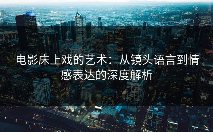电影床上戏的艺术：从镜头语言到情感表达的深度解析