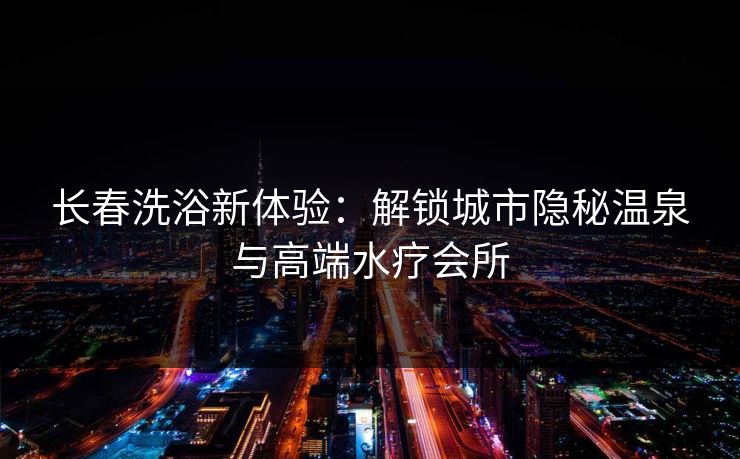 长春洗浴新体验：解锁城市隐秘温泉与高端水疗会所
