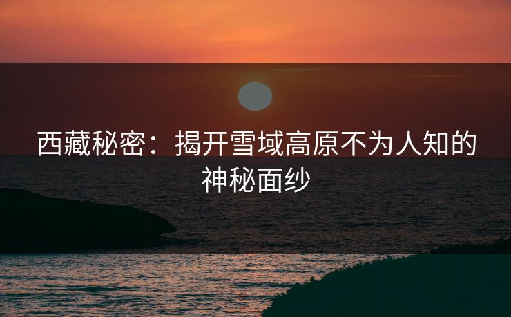 西藏秘密：揭开雪域高原不为人知的神秘面纱  第1张