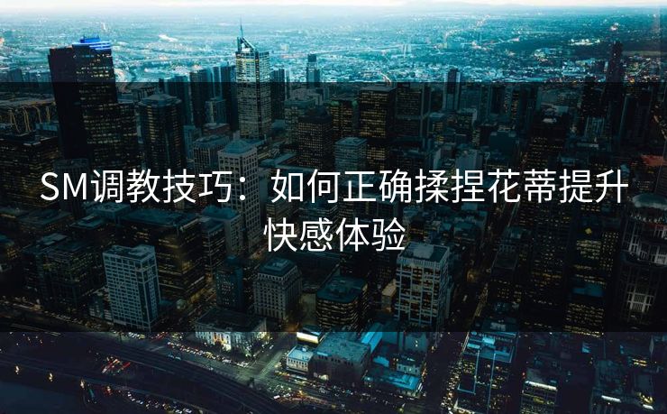 SM调教技巧：如何正确揉捏花蒂提升快感体验