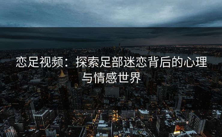 恋足视频：探索足部迷恋背后的心理与情感世界