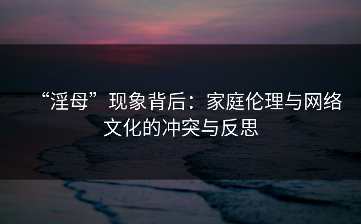 “淫母”现象背后：家庭伦理与网络文化的冲突与反思