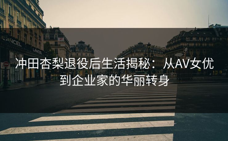 冲田杏梨退役后生活揭秘：从AV女优到企业家的华丽转身