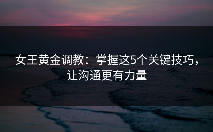 女王黄金调教：掌握这5个关键技巧，让沟通更有力量